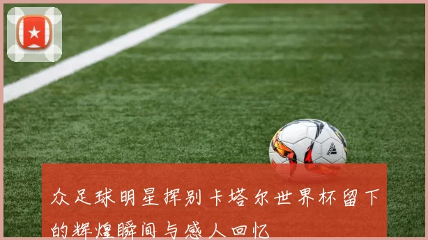众足球明星挥别卡塔尔世界杯留下的辉煌瞬间与感人回忆