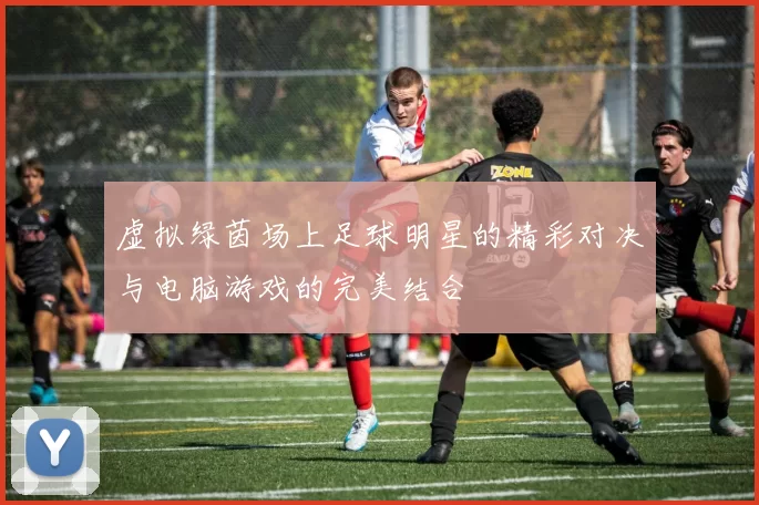 虚拟绿茵场上足球明星的精彩对决与电脑游戏的完美结合