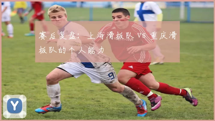赛后复盘：上海滑板队 vs 重庆滑板队的个人能力