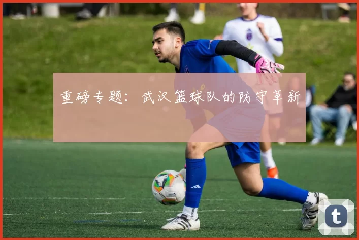 重磅专题：武汉篮球队的防守革新