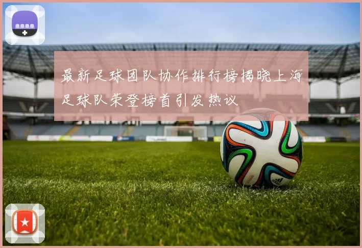 最新足球团队协作排行榜揭晓上海足球队荣登榜首引发热议